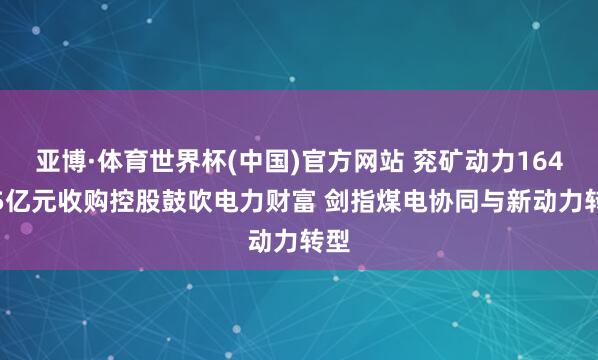 亚博·体育世界杯(中国)官方网站 兖矿动力164.15亿元收购控股鼓吹电力财富 剑指煤电协同与新动力转型