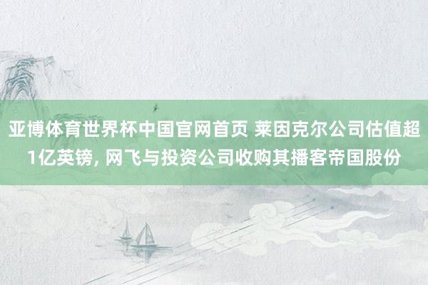 亚博体育世界杯中国官网首页 莱因克尔公司估值超1亿英镑, 网飞与投资公司收购其播客帝国股份
