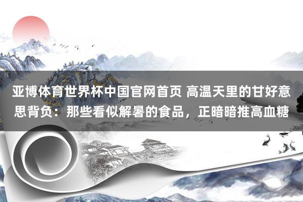 亚博体育世界杯中国官网首页 高温天里的甘好意思背负:那些看似解暑的食品,正暗暗推高血糖