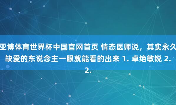 亚博体育世界杯中国官网首页 情态医师说,其实永久缺爱的东说念主一眼就能看的出来 1. 卓绝敏锐 2.