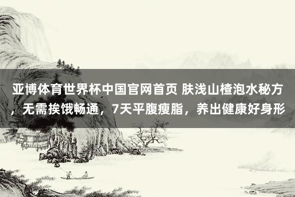 亚博体育世界杯中国官网首页 肤浅山楂泡水秘方,无需挨饿畅通,7天平腹瘦脂,养出健康好身形