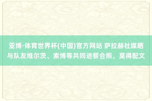 亚博·体育世界杯(中国)官方网站 萨拉赫社媒晒与队友维尔茨、索博等共同进餐合照,莫得配文