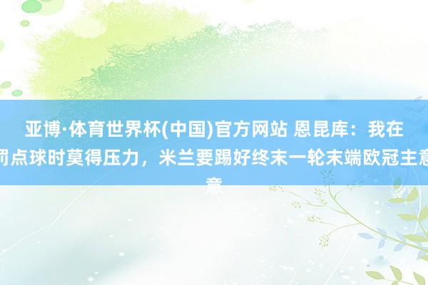 亚博·体育世界杯(中国)官方网站 恩昆库:我在罚点球时莫得压力,米兰要踢好终末一轮末端欧冠主意