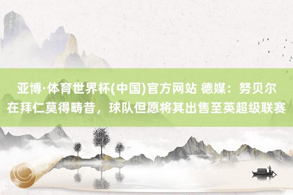 亚博·体育世界杯(中国)官方网站 德媒:努贝尔在拜仁莫得畴昔,球队但愿将其出售至英超级联赛
