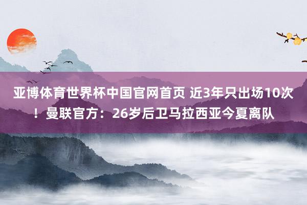亚博体育世界杯中国官网首页 近3年只出场10次!曼联官方:26岁后卫马拉西亚今夏离队