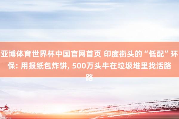 亚博体育世界杯中国官网首页 印度街头的“低配”环保: 用报纸包炸饼, 500万头牛在垃圾堆里找活路