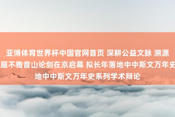 亚博体育世界杯中国官网首页 深耕公益文脉 溯源中原斯文|第十届不雅音山论剑在京启幕 拟长年落地中中斯文万年史系列学术辩论