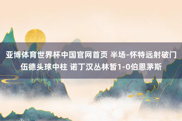 亚博体育世界杯中国官网首页 半场-怀特远射破门伍德头球中柱 诺丁汉丛林暂1-0伯恩茅斯