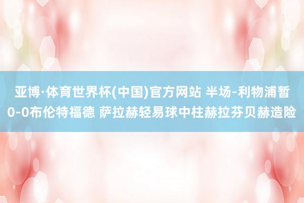 亚博·体育世界杯(中国)官方网站 半场-利物浦暂0-0布伦特福德 萨拉赫轻易球中柱赫拉芬贝赫造险