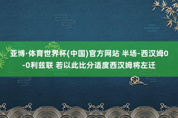 亚博·体育世界杯(中国)官方网站 半场-西汉姆0-0利兹联 若以此比分适度西汉姆将左迁