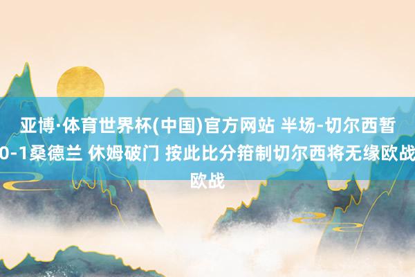 亚博·体育世界杯(中国)官方网站 半场-切尔西暂0-1桑德兰 休姆破门 按此比分箝制切尔西将无缘欧战