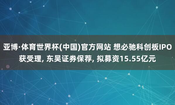 亚博·体育世界杯(中国)官方网站 想必驰科创板IPO获受理, 东吴证券保荐, 拟募资15.55亿元