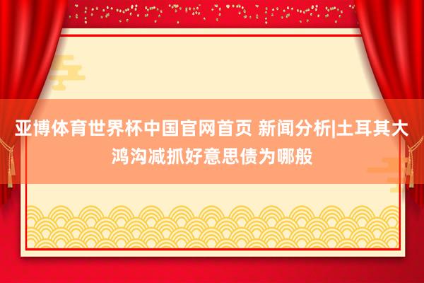 亚博体育世界杯中国官网首页 新闻分析|土耳其大鸿沟减抓好意思债为哪般