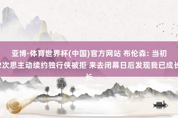 亚博·体育世界杯(中国)官方网站 布伦森: 当初2次思主动续约独行侠被拒 来去闭幕日后发现我已成长