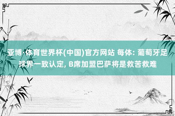 亚博·体育世界杯(中国)官方网站 每体: 葡萄牙足球界一致认定, B席加盟巴萨将是救苦救难