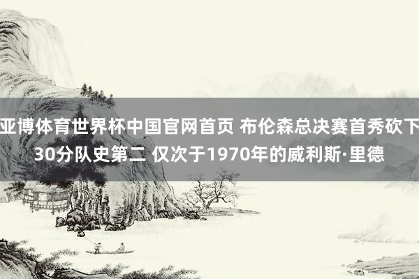 亚博体育世界杯中国官网首页 布伦森总决赛首秀砍下30分队史第二 仅次于1970年的威利斯·里德