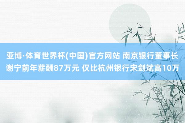 亚博·体育世界杯(中国)官方网站 南京银行董事长谢宁前年薪酬87万元 仅比杭州银行宋剑斌高10万