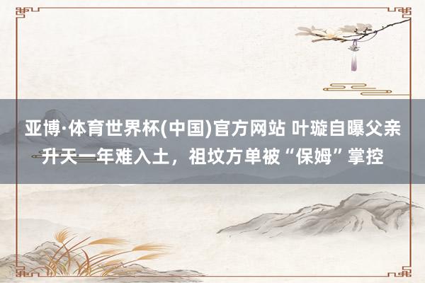 亚博·体育世界杯(中国)官方网站 叶璇自曝父亲升天一年难入土,祖坟方单被“保姆”掌控