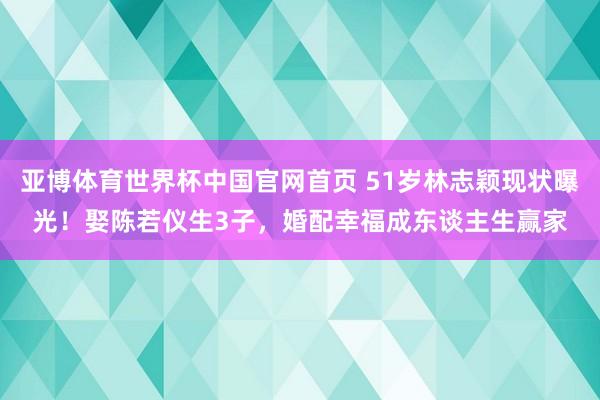 亚博体育世界杯中国官网首页 51岁林志颖现状曝光!娶陈若仪生3子,婚配幸福成东谈主生赢家