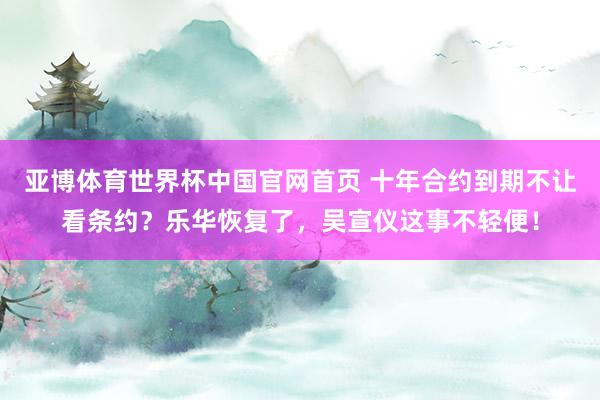 亚博体育世界杯中国官网首页 十年合约到期不让看条约?乐华恢复了,吴宣仪这事不轻便!