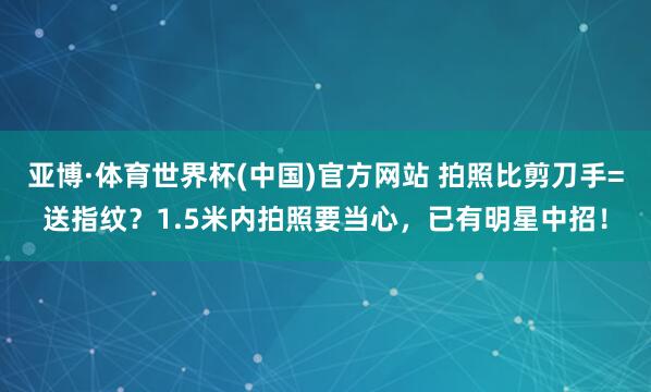 亚博·体育世界杯(中国)官方网站 拍照比剪刀手=送指纹?1.5米内拍照要当心,已有明星中招!