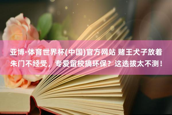 亚博·体育世界杯(中国)官方网站 赌王犬子放着朱门不经受,专爱留校搞环保?这选拔太不测!