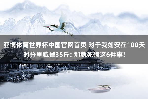 亚博体育世界杯中国官网首页 对于我如安在100天时分里减掉35斤: 那就死磕这6件事!