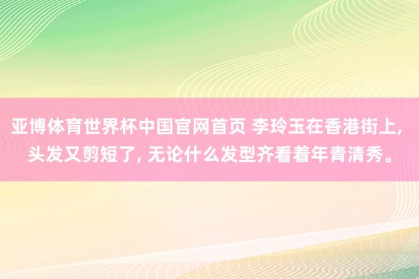 亚博体育世界杯中国官网首页 李玲玉在香港街上, 头发又剪短了, 无论什么发型齐看着年青清秀。
