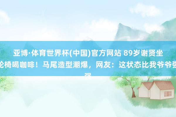 亚博·体育世界杯(中国)官方网站 89岁谢贤坐轮椅喝咖啡！马尾造型潮爆，网友：这状态比我爷爷强