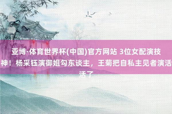 亚博·体育世界杯(中国)官方网站 3位女配演技封神!杨采钰演御姐勾东谈主,王菊把自私主见者演活了