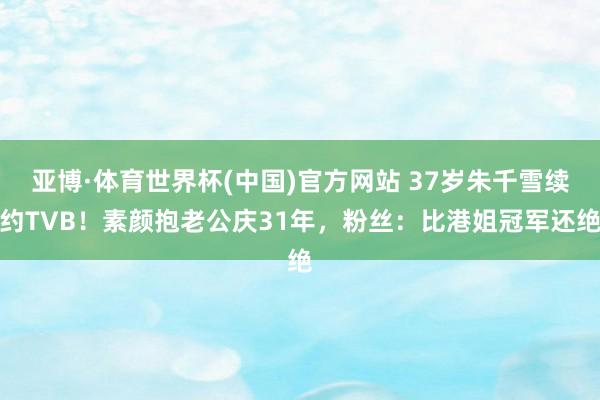 亚博·体育世界杯(中国)官方网站 37岁朱千雪续约TVB!素颜抱老公庆31年,粉丝:比港姐冠军还绝