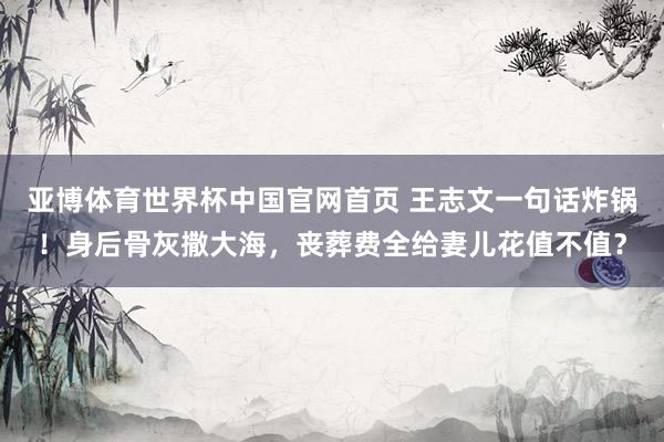 亚博体育世界杯中国官网首页 王志文一句话炸锅!身后骨灰撒大海,丧葬费全给妻儿花值不值?