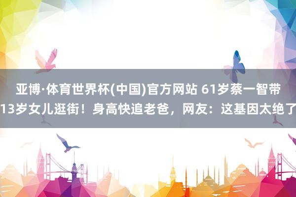 亚博·体育世界杯(中国)官方网站 61岁蔡一智带13岁女儿逛街!身高快追老爸,网友:这基因太绝了