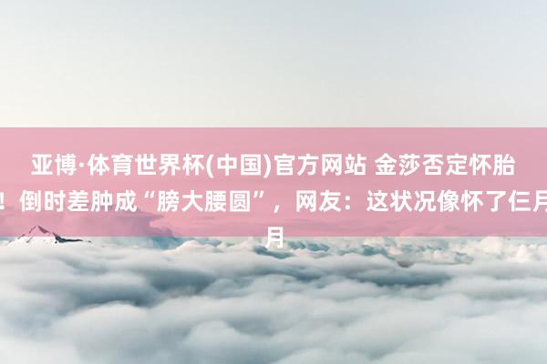 亚博·体育世界杯(中国)官方网站 金莎否定怀胎!倒时差肿成“膀大腰圆”,网友:这状况像怀了仨月