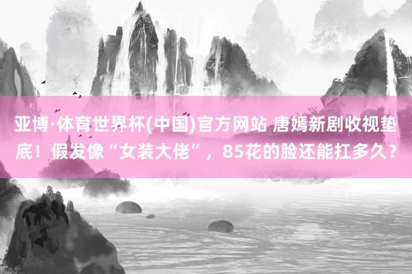 亚博·体育世界杯(中国)官方网站 唐嫣新剧收视垫底！假发像“女装大佬”，85花的脸还能扛多久？