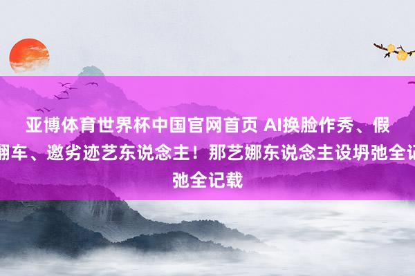 亚博体育世界杯中国官网首页 AI换脸作秀、假唱翻车、邀劣迹艺东说念主!那艺娜东说念主设坍弛全记载