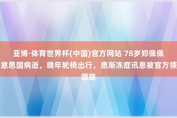 亚博·体育世界杯(中国)官方网站 78岁郑佩佩好意思国病逝,晚年轮椅出行,患渐冻症讯息被官方领路