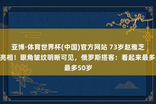 亚博·体育世界杯(中国)官方网站 73岁赵雅芝素颜亮相!眼角皱纹明晰可见,俄罗斯搭客:看起来最多50岁