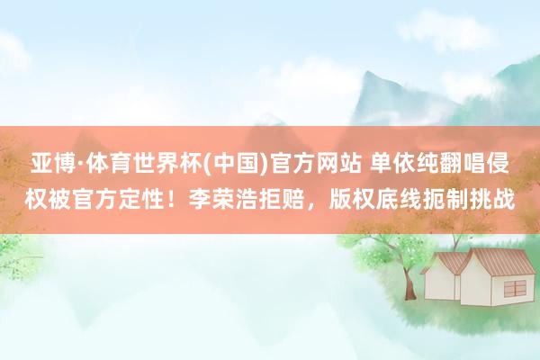 亚博·体育世界杯(中国)官方网站 单依纯翻唱侵权被官方定性!李荣浩拒赔,版权底线扼制挑战