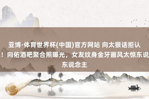 亚博·体育世界杯(中国)官方网站 向太狠话拒认儿媳!向佑酒吧聚合照曝光,女友纹身金牙画风太惊东说念主