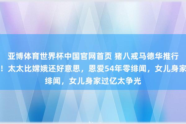 亚博体育世界杯中国官网首页 猪八戒马德华推行版伟人爱情！太太比嫦娥还好意思，恩爱54年零绯闻，女儿身家过亿太争光