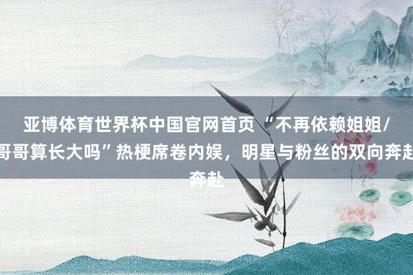 亚博体育世界杯中国官网首页 “不再依赖姐姐/哥哥算长大吗”热梗席卷内娱,明星与粉丝的双向奔赴