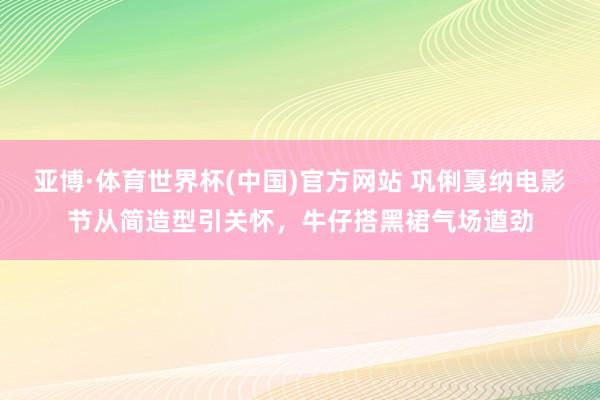 亚博·体育世界杯(中国)官方网站 巩俐戛纳电影节从简造型引关怀,牛仔搭黑裙气场遒劲