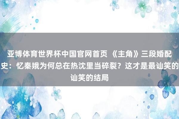 亚博体育世界杯中国官网首页 《主角》三段婚配啜泣史:忆秦娥为何总在热沈里当碎裂?这才是最讪笑的结局