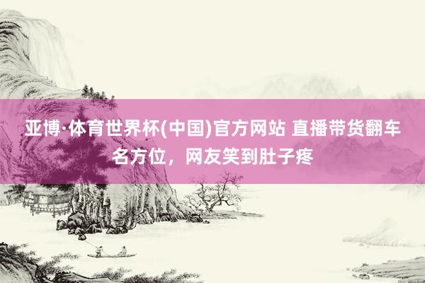 亚博·体育世界杯(中国)官方网站 直播带货翻车名方位,网友笑到肚子疼