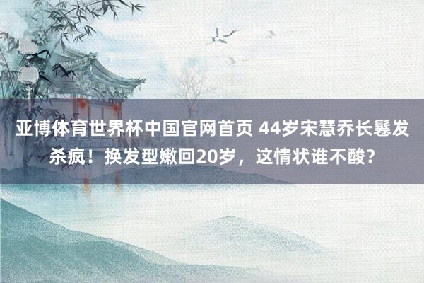 亚博体育世界杯中国官网首页 44岁宋慧乔长鬈发杀疯!换发型嫩回20岁,这情状谁不酸?