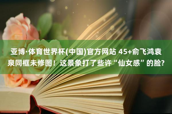亚博·体育世界杯(中国)官方网站 45+俞飞鸿袁泉同框未修图!这景象打了些许“仙女感”的脸?