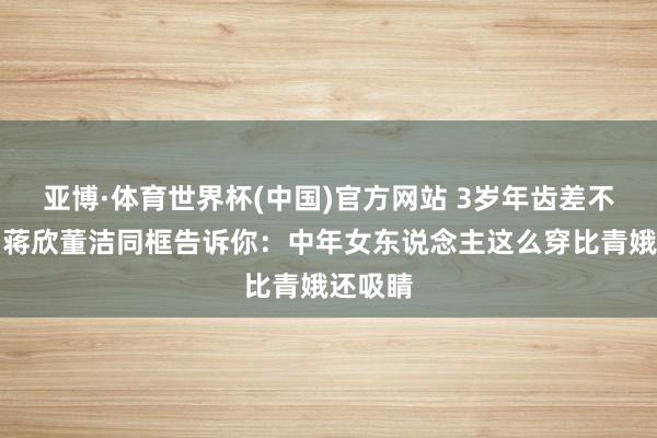 亚博·体育世界杯(中国)官方网站 3岁年齿差不算啥！蒋欣董洁同框告诉你：中年女东说念主这么穿比青娥还吸睛