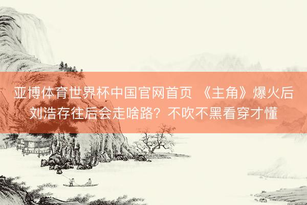 亚博体育世界杯中国官网首页 《主角》爆火后刘浩存往后会走啥路？不吹不黑看穿才懂
