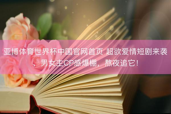 亚博体育世界杯中国官网首页 超欲爱情短剧来袭,男女主CP感爆棚,熬夜追它!